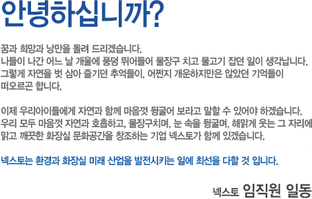 안녕하십니까?
꿈과 희망과 낭만을 돌려 드리겠습니다.
나들이 나간 어느 날 개울에 풍덩 뛰어들어 물장구 치고 물고기 잡던 일이 생각납니다.
그렇게 자연을 벗 삼아 즐기던 추억들이, 어쩐지 개운하지만은 않았던 기억들이
떠오르곤 합니다.
이제 우리아이들에게 자연과 함께 마음껏 뒹굴어 보라고 말할 수 있어야 하겠습니다.
우리 모두 마음껏 자연과 호흡하고, 물장구치며, 눈 속을 뒹굴며, 해맑게 웃는 그 자리에
맑고 깨끗한 화장실 문화공간을 창조하는 기업 넥스토가 함께 있겠습니다.
넥스토는 환경과 화장실 미래 산업을 발전시키는 일에 최선을 다할 것 입니다.

넥스토 임직원 일동