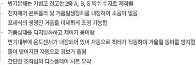 - 변기본체는 가볍고 견고한 2중 A, B, S 특수 수지로 제작됨
- 전자제어 콘트롤러 및 거품발생장치를 내장하여 소음이 없음
- 포세식의 생명인 거품을 미세하게 조정 가능함
- 거품상태를 디지털화하고 제어가 용이함
- 변기내부에 온도센서가 내장되어 있어 자동으로 히터가 작동하여 겨울철 동파를 방지함
- 물이 떨어지면 자동으로 경보가 울림
- 간단한 조작법의 디스플레이 시트 부착